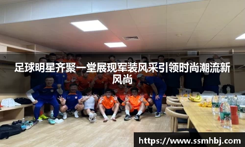 足球明星齐聚一堂展现军装风采引领时尚潮流新风尚